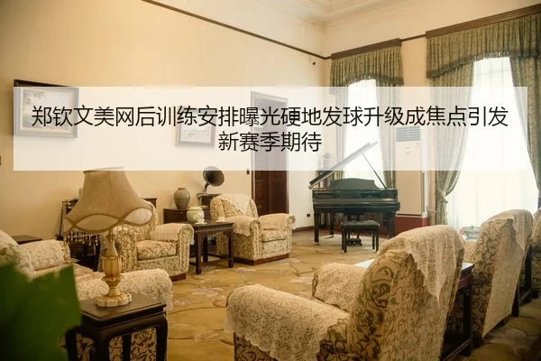 郑钦文美网后训练安排曝光硬地发球升级成焦点引发新赛季期待